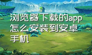 浏览器下载的app怎么安装到安卓手机