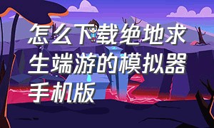 怎么下载绝地求生端游的模拟器手机版（怎么下载绝地求生地铁逃生）