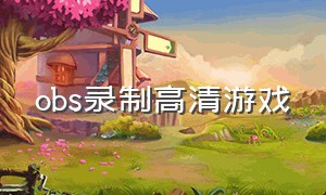 obs录制高清游戏（obs怎么录制清晰的游戏视频）