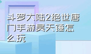 斗罗大陆2绝世唐门手游昊天锤怎么玩（斗罗大陆2绝世唐门手游咋样升级快）