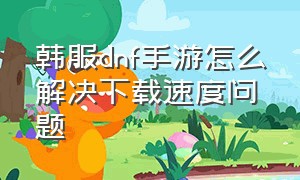 韩服dnf手游怎么解决下载速度问题