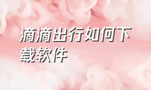 滴滴出行如何下载软件（滴滴出行app怎么下载不了了）