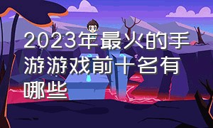 2023年最火的手游游戏前十名有哪些（2024年最火的手游游戏有哪些）