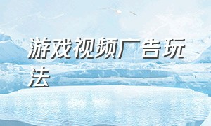 游戏视频广告玩法（游戏视频广告玩法有哪些）