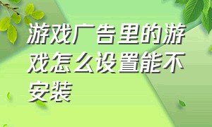 游戏广告里的游戏怎么设置能不安装