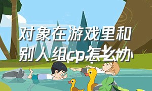 对象在游戏里和别人组cp怎么办