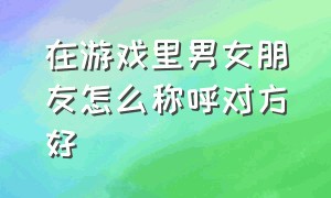 在游戏里男女朋友怎么称呼对方好