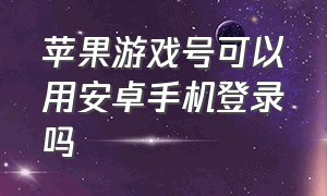 苹果游戏号可以用安卓手机登录吗（苹果游戏号可以用安卓手机登录吗）