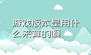 游戏版本是用什么来算的啊（游戏版本是用什么来算的啊）