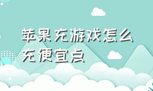 苹果充游戏怎么充便宜点（苹果端充游戏怎么便宜点）