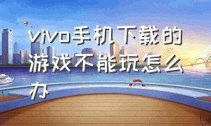 vivo手机下载的游戏不能玩怎么办