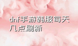 dnf手游韩服每天几点刷新（dnf韩服手游每天花费的时间）