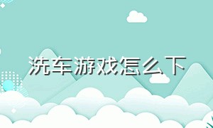 洗车游戏怎么下（洗车游戏顺序）