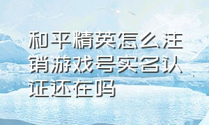 和平精英怎么注销游戏号实名认证还在吗（和平精英注销后实名认证还在吗）