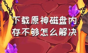 下载原神磁盘内存不够怎么解决（下载原神的时候磁盘不够怎么办）