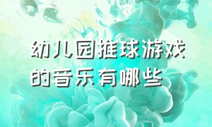 幼儿园推球游戏的音乐有哪些（适合幼儿园夹球游戏的音乐）