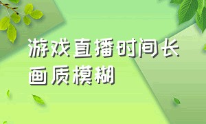 游戏直播时间长画质模糊（游戏直播时间长画质模糊怎么调）