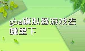 gba模拟器游戏去哪里下（gba模拟器游戏合集中文免费版）