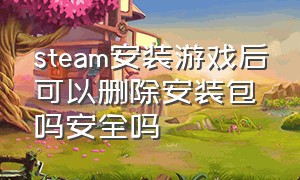 steam安装游戏后可以删除安装包吗安全吗（steam上下载游戏后怎么删除安装包）