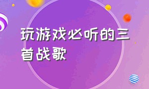 玩游戏必听的三首战歌（玩游戏必听的三首战歌有哪些）