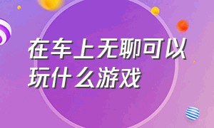 在车上无聊可以玩什么游戏