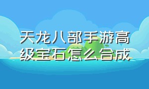 天龙八部手游高级宝石怎么合成