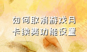 如何取消游戏月卡续费功能设置（怎么关闭每个月的游戏充值）