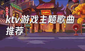 ktv游戏主题歌曲推荐（ktv游戏用什么背景音乐）