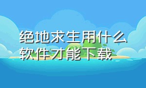 绝地求生用什么软件才能下载（绝地求生下载要用什么软件）