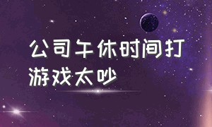 公司午休时间打游戏太吵