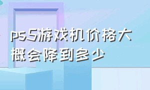 ps5游戏机价格大概会降到多少（ps5游戏机价格大概会降到多少钱）