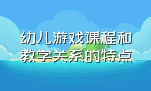 幼儿游戏课程和教学关系的特点（对幼儿游戏与指导课程的教学建议）