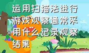 运用扫描法进行游戏观察通常采用什么记录观察结果