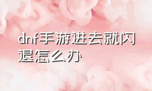 dnf手游进去就闪退怎么办（dnf手游为什么打着打着老是闪退）