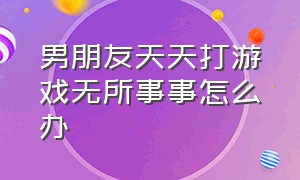 男朋友天天打游戏无所事事怎么办