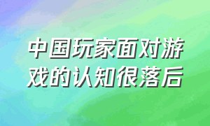 中国玩家面对游戏的认知很落后（中国人对游戏的看法）