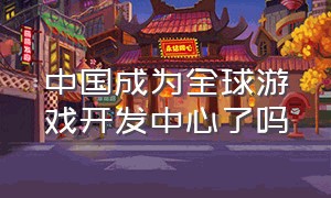 中国成为全球游戏开发中心了吗（中国成为全球游戏开发中心了吗）