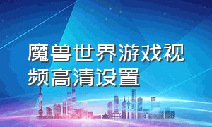 魔兽世界游戏视频高清设置（魔兽世界视频设置怎么调）