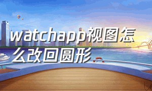 watchapp视图怎么改回圆形（watchapp视图怎么排好看）