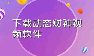 下载动态财神视频软件（下载动态财神视频软件安全吗）