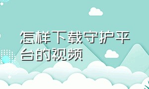 怎样下载守护平台的视频（怎么在安全守护下载app）