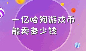 一亿哈狗游戏币能卖多少钱（哈狗游戏礼券序列号多少）