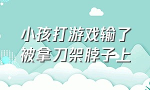 小孩打游戏输了被拿刀架脖子上