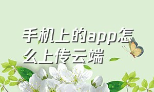 手机上的app怎么上传云端（怎么把手机上的软件上传到云端）