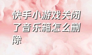 快手小游戏关闭了音乐箱怎么删除