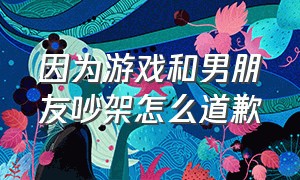 因为游戏和男朋友吵架怎么道歉（男朋友因为游戏和我吵架怎么解决）