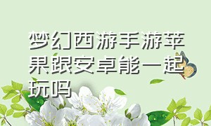 梦幻西游手游苹果跟安卓能一起玩吗（梦幻西游手游苹果跟安卓互通吗）