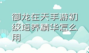 御龙在天手游初级培养精华怎么用（御龙在天初级激活精华）