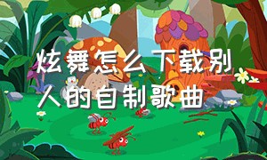 炫舞怎么下载别人的自制歌曲（炫舞怎么导入玩家自制歌曲）