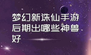 梦幻新诛仙手游后期出哪些神兽好